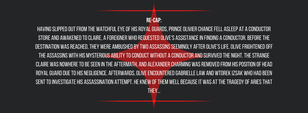 Re-cap:
Having slipped out from the watchful eye of his royal guards, Prince Olivier Chance fell asleep at a conductor store and awakened to Claire, a foreigner who requested Olive's assistance in finding a conductor. Before the destination was reached, they were ambushed by two assassins seemingly after Olive's life. Olive frightened off the assassins with his mysterious ability to conduct without a conductor and survived the night. The strange Claire was nowhere to be seen in the aftermath, and Alexander Charming was removed from his position of head royal guard due to his negligence. Afterwards, Olive encountered Gabrielle Law and Wtorek Izsak who had been sent to investigate his assassination attempt. He knew of them well because it was at the Tragedy of Aries that they...