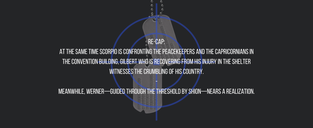 Re-cap:
At the same time Scorpio is confronting the peacekeepers and the Capricornians in the convention building, Gilbert who is recovering from his injury in the shelter witnesses the crumbling of his country.
-
Meanwhile, Werner—guided through the threshold by Shion—nears a realization.
