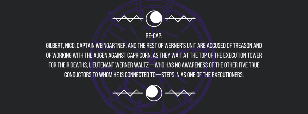 Re-cap:
Gilbert, Nico, Captain Weingartner, and the rest of Werner’s unit are accused of treason and of working with the Augen against Capricorn. As they wait at the top of the execution tower for their deaths, Lieutenant Werner Waltz—who has no awareness of the other five True Conductors to whom he is connected to—steps in as one of the executioners.